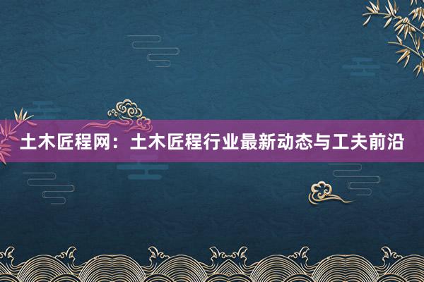 土木匠程网：土木匠程行业最新动态与工夫前沿