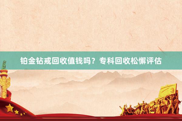 铂金钻戒回收值钱吗？专科回收松懈评估