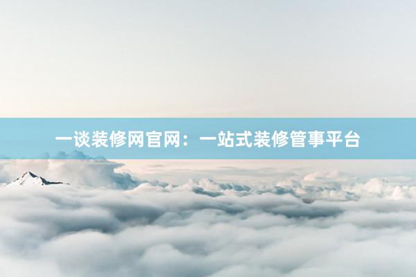 一谈装修网官网：一站式装修管事平台