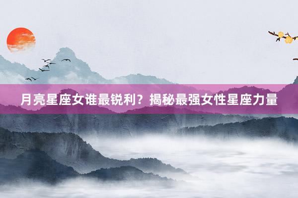 月亮星座女谁最锐利？揭秘最强女性星座力量