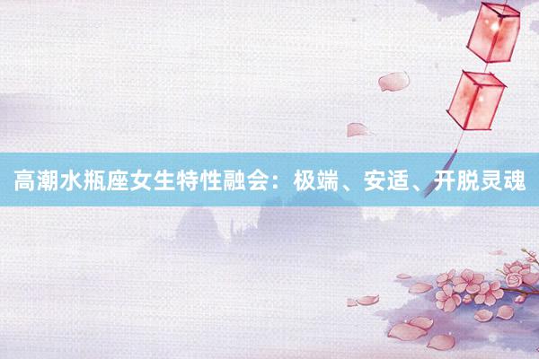 高潮水瓶座女生特性融会：极端、安适、开脱灵魂