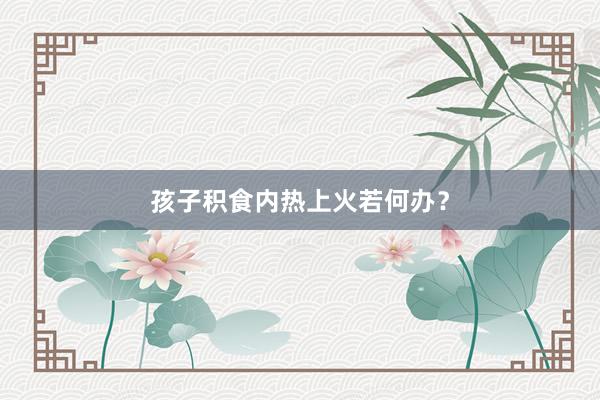孩子积食内热上火若何办？