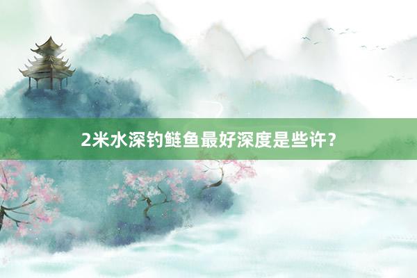 2米水深钓鲢鱼最好深度是些许？